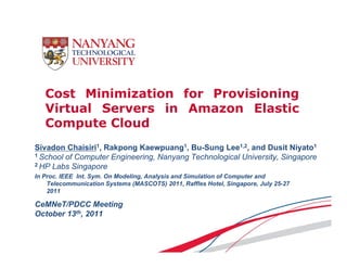Cost Minimization for Provisioning
   Virtual Servers in Amazon Elastic
   Compute Cloud
Sivadon Chaisiri1, Rakpong Kaewpuang1, Bu-Sung Lee1,2, and Dusit Niyato1
                      p g          p   g         g                      y
1 School of Computer Engineering, Nanyang Technological University, Singapore
2 HP Labs Singapore

In Proc. IEEE Int. Sym. On Modeling, Analysis and Simulation of Computer and
    Telecommunication Systems (MASCOTS) 2011, Raffles Hotel Singapore July 25 27
                                             2011         Hotel, Singapore,  25-27
    2011

CeMNeT/PDCC Meeting
October 13th, 2011
 