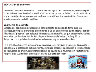 NAVIDAD-24 de diciembre La Navidad se celebra en México durante la madrugada del 25 diciembre, cuando según el catolicismo, hace 2009 años nació Jesucristo en un portal de Belén; por ello y debido a la gran cantidad de mexicanos que profesan esta religión, la mayoría de los festejos se relacionan con la tradición católica.   Nacimiento de JesucristoLa fecha del nacimiento de Jesucristo, es totalmente desconocida, tanto para los católicos, como para científicos, sin embargo el 25 de diciembre se pudo adoptar debido a las fiestas “paganas” que celebraban nuestros antepasados, ya que estas celebraciones coincidían con la adoración de Huitzilopochtli que concluían los días 24 y 26 de diciembre con convivios donde había mucha comida y estatuas de su Dios. En la actualidad muchos mexicanos ateos o creyentes, conviven a través de las posadas, pastorelas y la colocación del nacimiento, e incluso personas que radican o trabajan lejos de sus lugares de origen, aprovechan los días de asueto para reunirse con sus familiares y expresarles sus mejores deseos para el año que está por llegar.   