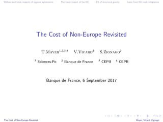 Welfare and trade impacts of regional agreements The trade impact of the EU Fit of structural gravity Gains from EU trade integration
The Cost of Non-Europe Revisited
T.Mayer1,2,3,4
V.Vicard3
S.Zignago2
1
Sciences-Po 2 Banque de France 3
CEPII 4 CEPR
Banque de France, 6 September 2017
The Cost of Non-Europe Revisited Mayer, Vicard, Zignago
 
