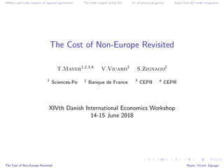 Welfare and trade impacts of regional agreements The trade impact of the EU Fit of structural gravity Gains from EU trade integration
The Cost of Non-Europe Revisited
T.Mayer1,2,3,4
V.Vicard3
S.Zignago2
1
Sciences-Po 2 Banque de France 3
CEPII 4 CEPR
XIVth Danish International Economics Workshop
14-15 June 2018
The Cost of Non-Europe Revisited Mayer, Vicard, Zignago
 