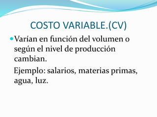 COSTO VARIABLE.(CV) 
Varían en función del volumen o 
según el nivel de producción 
cambian. 
Ejemplo: salarios, materias primas, 
agua, luz. 
 