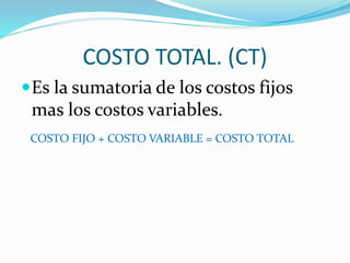 COSTO TOTAL. (CT) 
Es la sumatoria de los costos fijos 
mas los costos variables. 
COSTO FIJO + COSTO VARIABLE = COSTO TOTAL 
 