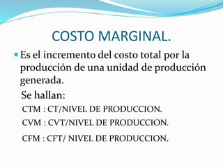 COSTO MARGINAL. 
Es el incremento del costo total por la 
producción de una unidad de producción 
generada. 
Se hallan: 
CTM : CT/NIVEL DE PRODUCCION. 
CVM : CVT/NIVEL DE PRODUCCION. 
CFM : CFT/ NIVEL DE PRODUCCION. 
 