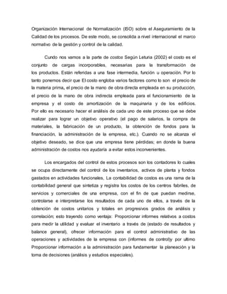 Organización Internacional de Normalización (ISO) sobre el Aseguramiento de la
Calidad de los procesos. De este modo, se consolida a nivel internacional el marco
normativo de la gestión y control de la calidad.
Cundo nos vamos a la parte de costos Según Leturia (2002) el costo es el
conjunto de cargas incorporables, necesarias para la transformación de
los productos. Están referidas a una fase intermedia, función u operación. Por lo
tanto ponemos decir que El costo engloba varios factores como lo son el precio de
la materia prima, el precio de la mano de obra directa empleada en su producción,
el precio de la mano de obra indirecta empleada para el funcionamiento de la
empresa y el costo de amortización de la maquinaria y de los edificios.
Por ello es necesario hacer el análisis de cada uno de este proceso que se debe
realizar para lograr un objetivo operativo (el pago de salarios, la compra de
materiales, la fabricación de un producto, la obtención de fondos para la
financiación, la administración de la empresa, etc.). Cuando no se alcanza el
objetivo deseado, se dice que una empresa tiene pérdidas; en donde la buena
administración de costos nos ayudaría a evitar estos inconvenientes.
Los encargados del control de estos procesos son los contadores lo cuales
se ocupa directamente del control de los inventarios, activos de planta y fondos
gastados en actividades funcionales, La contabilidad de costos es una rama de la
contabilidad general que sintetiza y registra los costos de los centros fabriles, de
servicios y comerciales de una empresa, con el fin de que puedan medirse,
controlarse e interpretarse los resultados de cada uno de ellos, a través de la
obtención de costos unitarios y totales en progresivos grados de análisis y
correlación; esto trayendo como ventaja: Proporcionar informes relativos a costos
para medir la utilidad y evaluar el inventario a través de (estado de resultados y
balance general), ofrecer información para el control administrativo de las
operaciones y actividades de la empresa con (informes de control)y por ultimo
Proporcionar información a la administración para fundamentar la planeación y la
toma de decisiones (análisis y estudios especiales).
 