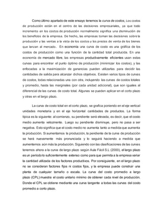 Como último apartado de este ensayo tenemos la curva de costos, Los costos
de producción están en el centro de las decisiones empresariales, ya que todo
incremento en los costos de producción normalmente significa una disminución de
los beneficios de la empresa. De hecho, las empresas toman las decisiones sobre la
producción y las ventas a la vista de los costos y los precios de venta de los bienes
que lanzan al mercado. En economía una curva de costo es una gráfica de los
costos de producción como una función de la cantidad total producida. En una
economía de mercado libre, las empresas productivamente eficientes usan estas
curvas para encontrar el punto óptimo de producción (minimizar los costos), y las
enfocadas a la maximización de ganancias pueden utilizarlas para decidir las
cantidades de salida para alcanzar dichos objetivos. Existen varios tipos de curvas
de costos, todas relacionadas una con otra, incluyendo las curvas de costos totales
y promedio, hasta las marginales (por cada unidad adicional), que son iguales al
diferencial de las curvas de costo total. Algunas se pueden aplicar en el corto plazo
y otras en el largo plazo.
La curva de costo total en el corto plazo, se grafica poniendo en el eje vertical
unidades monetaria y en el eje horizontal cantidades de productos. La forma
típica es la siguiente: al comienzo, su pendiente será elevada, es decir, que el costo
medio aumenta velozmente. Luego su pendiente disminuye, pero no pasa a ser
negativa. Esto significa que el costo medio no aumenta tanto a medida que aumenta
la producción. Si aumentamos la producción, la pendiente de la curva de producción
se hará nuevamente más pronunciada y lo seguirá haciendo a medida que
aumentemos aún más la producción. Siguiendo con las clasificaciones de las curvas
tenemos ahora a la curva de largo plazo según Aula Fácil S.L (2000), el largo plazo
es un período lo suficientemente extenso como para que permita a la empresa variar
la cantidad utilizada de los factores productivos. Por consiguiente, en el largo plazo
no se consideran factores fijos ni costos fijos, y la empresa puede construir una
planta de cualquier tamaño o escala. La curva del costo promedio a largo
plazo (CPL) muestra el costo unitario mínimo de obtener cada nivel de producción.
Donde el CPL se obtiene mediante una curva tangente a todas las curvas del costo
promedio a corto plazo.
 