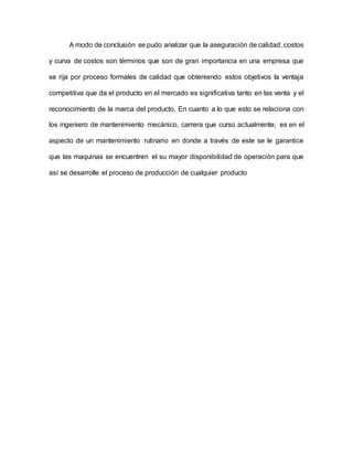 A modo de conclusión se pudo analizar que la aseguración de calidad, costos
y curva de costos son términos que son de gran importancia en una empresa que
se rija por proceso formales de calidad que obteniendo estos objetivos la ventaja
competitiva que da el producto en el mercado es significativa tanto en las venta y el
reconocimiento de la marca del producto. En cuanto a lo que esto se relaciona con
los ingeniero de mantenimiento mecánico, carrera que curso actualmente; es en el
aspecto de un mantenimiento rutinario en donde a través de este se le garantice
que las maquinas se encuentren el su mayor disponibilidad de operación para que
así se desarrolle el proceso de producción de cualquier producto
 