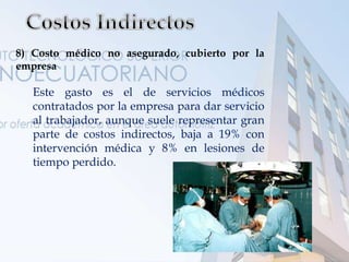 8) Costo médico no asegurado, cubierto por la
empresa
Este gasto es el de servicios médicos
contratados por la empresa para dar servicio
al trabajador, aunque suele representar gran
parte de costos indirectos, baja a 19% con
intervención médica y 8% en lesiones de
tiempo perdido.
 