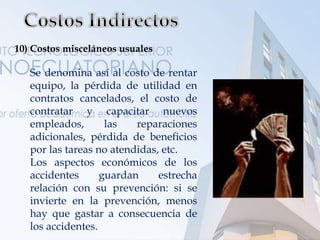 10) Costos misceláneos usuales
Se denomina así al costo de rentar
equipo, la pérdida de utilidad en
contratos cancelados, el costo de
contratar y capacitar nuevos
empleados, las reparaciones
adicionales, pérdida de beneficios
por las tareas no atendidas, etc.
Los aspectos económicos de los
accidentes guardan estrecha
relación con su prevención: si se
invierte en la prevención, menos
hay que gastar a consecuencia de
los accidentes.
 