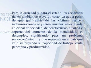 Para la sociedad y para el estado los accidentes
tienen también un eleva do costo, ya que a pesar
de que gran parte de las víctimas reciben
indemnizaciones requieren muchas veces ayuda
adicional de sociedad, de beneficencias, auxilios y
soporte del aumento de la mendicidad, el
desempleo, significando pues un problema
socioeconómico y que repercute en el país que
ve disminuyendo su capacidad de trabajo, venta
per cápita y productividad.
 