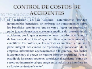 La reducción de las lesiones naturalmente brindan
innumerables beneficios, sin embargo sin conocimientos sobre
los beneficios económicos que se van a lograr un empresario
pude juzgar demasiado costo una medida de prevención de
accidentes; por lo que es necesario llevar un adecuado “control
de los costos de accidente” que permite a la gerencia conocer y
cuantificar los costos que los accidentes implican y que son
parte integral del cuadro de “pérdidas y ganancias” de la
empresa, informando adecuadamente a la gerencia nos facilita
la aceptación y el apoyo de nuestra labor en seguridad. Para el
estudio de los costos podemos considerar al accidente “como un
suceso no internacional que surge en la industria e interfiere en
su funcionamiento eficiente”.
 