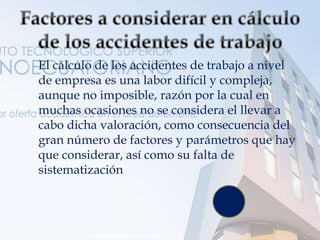  El cálculo de los accidentes de trabajo a nivel
de empresa es una labor difícil y compleja,
aunque no imposible, razón por la cual en
muchas ocasiones no se considera el llevar a
cabo dicha valoración, como consecuencia del
gran número de factores y parámetros que hay
que considerar, así como su falta de
sistematización.
 