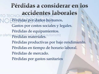  Pérdidas por daños humanos.
 Gastos por costos sociales y legales.
 Pérdidas de equipamientos.
 Pérdidas materiales.
 Pérdidas productivas por bajo rendimiento.
 Pérdidas en tiempo de horario laboral.
 Pérdidas de mercado.
 Pérdidas por gastos sanitarios.
 