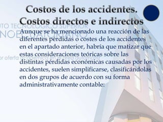  Aunque se ha mencionado una reacción de las
diferentes pérdidas o costes de los accidentes
en el apartado anterior, habría que matizar que
estas consideraciones teóricas sobre las
distintas pérdidas económicas causadas por los
accidentes, suelen simplificarse, clasificándolas
en dos grupos de acuerdo con su forma
administrativamente contable:
 