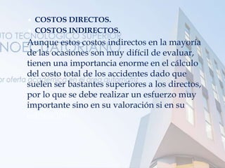  COSTOS DIRECTOS.
 COSTOS INDIRECTOS.
 Aunque estos costos indirectos en la mayoría
de las ocasiones son muy difícil de evaluar,
tienen una importancia enorme en el cálculo
del costo total de los accidentes dado que
suelen ser bastantes superiores a los directos,
por lo que se debe realizar un esfuerzo muy
importante sino en su valoración si en su
estimación.
 