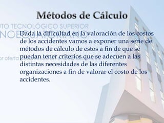  Dada la dificultad en la valoración de los costos
de los accidentes vamos a exponer una serie de
métodos de cálculo de estos a fin de que se
puedan tener criterios que se adecuen a las
distintas necesidades de las diferentes
organizaciones a fin de valorar el costo de los
accidentes.
 