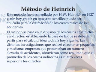  Este método fue desarrollado por H.W. Heinrich en 1927
y aún hoy en día en base a su sencillez puede ser
aplicado para la estimación de los costes reales de los
accidentes.
 El método se basa en la división de los costos en directos
e indirectos, estableciendo la base de la que se debería
partir para el cálculo; idea todavía hoy vigente. Las
distintas investigaciones que realizó el autor en pequeñas
y medianas empresas que presentaban un número
elevado de accidentes, obtuvieron como resultado que el
promedio de los costos indirectos es cuatro veces
superior a los directos.
 