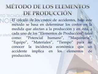  El cálculo de los costos de accidentes, bajo este
método se basa en determinar los costos en la
medida que afectan a la producción y en esta, a
cada uno de los “Elementos de Producción” tales
como: “Potencial humano”, “Maquinaria”,
“Equipo”, “Materiales”, “Tiempo” para así
conocer la incidencia económica que un
accidente implica en los elementos de
producción.
 