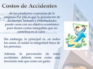 de los productos o servicios de la
empresa Por ello es que la prevención de
accidentes, lesiones y enfermedades
puede verse con un objetivo económico
pues tienen costos innegables que no
contribuyen al valor .
Sin embargo, lo principal es, en todos
los casos, el cuidar la integridad física de
las personas.
Además la prevención de estos
accidentes debería verse como una
inversión más que como un gasto.
 