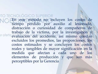  En este método no incluyen los costos de
tiempo perdido por auxilio al lesionado,
distracción o curiosidad de compañeros de
trabajo de la víctima, por la investigación y
evaluación del accidente, así mismo quedan
excluidos los promedios, las proporciones, los
costos estimados y se concluyen los costos
reales y tangibles de mayor significación en la
medida que afectan a cada uno de los
elementos de producción y que son más
perceptibles por la Gerencia
 