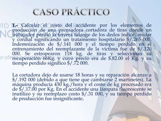 1.- Calcular el costo del accidente por los elementos de
producción de una prensadora cortadora de tiras donde un
trabajador perdió la tercera falange de los dedos índice, anular
y cordial significando un tratamiento hospitalario $/.265 000,
indemnización de $/.141 000 y el tiempo perdido en el
entrenamiento del reemplazante de la víctima fue de $/.120
000. Se estropearon 118 kg. de tiras y seleccionan su
recuperación 66Kg. y cuyo precio era de $.82.00 el Kg. y su
tiempo perdido significo $/.72 000.
La cortadora dejo de usarse 18 horas y su reparación alcanzo a
$/.192 000 (debido a que tiene que cambiarse 2 martinetes). La
máquina producía 430 kg./hora y el costo de kg procesado era
de $/.17.00 por Kg. En el accidente una lámpara fluorescente se
inutilizo y su reemplazo costo $/.31 000, y su tiempo perdido
de producción fue insignificante.
 