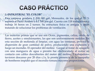 2.-INDUSTRIAL “EL COLOR”
Esta empresa produce 1 200 000 gal. Mensuales, de los que el 70 %
exporta al Pacto Andino a $.1 500 por gal. Cuenta con 118 trabajadores y
trabaja 16 horas en 2 turnos. Su estructura física es antigua y están
tratando de solucionar los problemas de ventilación.
Las materias primas que se usa son Ocres, pigmentos, caliza, oxido de
fierro, aceites y emulsionantes, las que son uniformemente molidas. En
esta sección de molienda al limpiar, con agua las ventanas, provocó la
dispersión de gran cantidad de polvo, produciendo una explosión y
luego un incendio. El operador del molino Gaspar al tratar de apagarlo
con una manguera de agua a presión fue electrocutado al entrar en
contacto con cables descubiertos del motor del molino, 3 trabajadores
tuvieron descanso por 20 días c/u, la pronta presencia de la compañía
de bomberos impidió que el incendio tomara mayores proporciones.
 