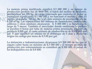 La materia prima inutilizada significó $.5 000 000 y su tiempo de
producción perdido fue de $600 000, el batch del molino se recalentó,
perdiéndose los 500 kg. de carga procesada que contenía, el motor se
reemplazó significando $.1 980 000 y no funcionó el molino 2 días. El
molino procesaba 500 kg./hr. y el costo unitario de producción era de
$.220 el kg. Las reparaciones del sistema de iluminación, ventilación,
edificios y otros similares alcanzaron $. 8 000 000 y se hicieron a lo
largo de 3 meses. También el mezclador donde emulsiona la pintura
se paralizo 6 horas por falta de materia prima procesada, dejando de
producir 8 000 gal. el costo unitario de producción es de $.850 000 por
gal. Y que significó un retraso en el embarque de 5 días y el cliente
asigno un castigo por mora de $.5.00 por gal.
La defunción e indemnizaciones alcanzaron $.9 200 000 de las que el
seguro cubre hasta un máximo de $.3 000 000 y el tiempo perdido de
producción por entrenamiento se consideró de $.300 000, el jornal de
los trabajadores era de $.8 400.
 