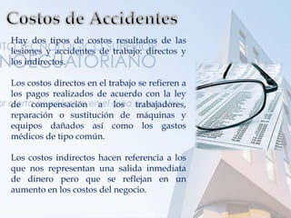 Hay dos tipos de costos resultados de las
lesiones y accidentes de trabajo: directos y
los indirectos.
Los costos directos en el trabajo se refieren a
los pagos realizados de acuerdo con la ley
de compensación a los trabajadores,
reparación o sustitución de máquinas y
equipos dañados así como los gastos
médicos de tipo común.
Los costos indirectos hacen referencia a los
que nos representan una salida inmediata
de dinero pero que se reflejan en un
aumento en los costos del negocio.
 