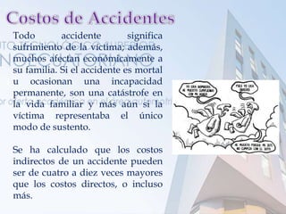 Todo accidente significa
sufrimiento de la víctima; además,
muchos afectan económicamente a
su familia. Si el accidente es mortal
u ocasionan una incapacidad
permanente, son una catástrofe en
la vida familiar y más aún si la
víctima representaba el único
modo de sustento.
Se ha calculado que los costos
indirectos de un accidente pueden
ser de cuatro a diez veces mayores
que los costos directos, o incluso
más.
 
