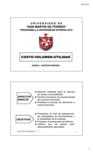 25/07/2012
1
1
COSTO-VOLUMEN-UTILIDAD
JORGE L. PASTOR PAREDES
U N I V E R S I D A D D E
“SAN MARTIN DE PORRES”
PROGRAMA LA UNIVERSIDAD INTERNA 2012
2
 Relación existente entre el volumen
de ventas y la rentabilidad.
 Permite pronosticar los requerimientos
de recursos financieros.
 Posibilita el proceso de planeación y
control financiero.
 Pronosticar el nivel de operaciones,
las necesidades de financiamiento y
la rentabilidad de la empresa.
 Proyectar el presupuesto de efectivo.
 Verificar que los planes sean
adecuadamente ejecutados.
ASPECTOS
BASICOS
OBJETIVOS
Jorge L. Pastor Paredes-UNMSM-UBA
 