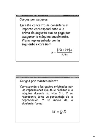 12
Cargos por seguros
En este concepto se considera el
importe correspondiente a la
prima de seguros que se paga por
asegurar la máquina anualmente.
Viene representado por la
siguiente expresión:
( )
2
Va Vr s
S
Ha
+
=
Cargos por mantenimiento
Corresponde a los gastos originados por
las reparaciones que se le realizan a la
máquina durante su vida útil. Y se
representa como un porcentaje de la
depreciación. Y se indica de la
siguiente forma:
.M Q D=
 