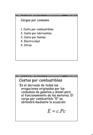 13
Cargos por consumo
1. Costo por combustibles
2. Costo por lubricantes
3. Costo por llantas
4. Electricidad
4. Otros
Costos por combustibles
Es el derivado de todas las
erogaciones originadas por los
consumos de gasolina y diesel para
el funcionamiento de los motores. El
cargo por combustible “E" se
obtendrá mediante la ecuación:
.E c Pc=
 