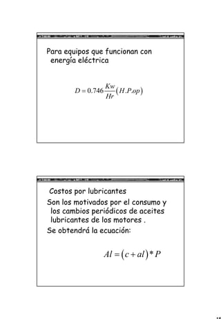 15
Para equipos que funcionan con
energía eléctrica
( )0.746 . .
Kw
D H P op
Hr
=
Costos por lubricantes
Son los motivados por el consumo y
los cambios periódicos de aceites
lubricantes de los motores .
Se obtendrá la ecuación:
( )*Al c al P= +
 