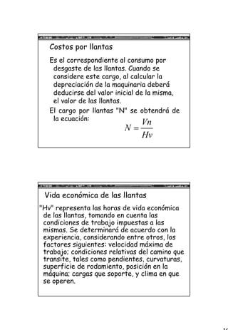 16
Costos por llantas
Es el correspondiente al consumo por
desgaste de las llantas. Cuando se
considere este cargo, al calcular la
depreciación de la maquinaria deberá
deducirse del valor inicial de la misma,
el valor de las llantas.
El cargo por llantas "N" se obtendrá de
la ecuación:
Vn
N
Hv
=
Vida económica de las llantas
"Hv" representa las horas de vida económica
de las llantas, tomando en cuenta las
condiciones de trabajo impuestas a las
mismas. Se determinará de acuerdo con la
experiencia, considerando entre otros, los
factores siguientes: velocidad máxima de
trabajo; condiciones relativas del camino que
transite, tales como pendientes, curvaturas,
superficie de rodamiento, posición en la
máquina; cargas que soporte, y clima en que
se operen.
 