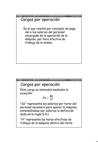 17
Cargos por operación
Es el que resulta por concepto de pago
del o los salarios del personal
encargado de la operación de la
máquina, por hora efectiva de
trabajo de la misma.
Cargos por operación
Este cargo se obtendrá mediante la
ecuación:
"So" representa los salarios por turno del
personal necesario para operar la máquina,
entendiéndose por salarios la definición
dada en la regla 5.4.1.
"H" representa las horas efectivas de
trabajo de la máquina dentro del turno
 