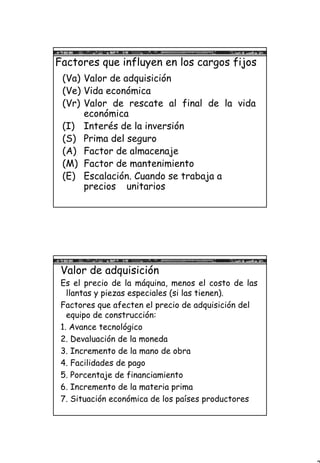 3
Factores que influyen en los cargos fijos
(Va) Valor de adquisición
(Ve) Vida económica
(Vr) Valor de rescate al final de la vida
económica
(I) Interés de la inversión
(S) Prima del seguro
(A) Factor de almacenaje
(M) Factor de mantenimiento
(E) Escalación. Cuando se trabaja a
precios unitarios
Valor de adquisición
Es el precio de la máquina, menos el costo de las
llantas y piezas especiales (si las tienen).
Factores que afecten el precio de adquisición del
equipo de construcción:
1. Avance tecnológico
2. Devaluación de la moneda
3. Incremento de la mano de obra
4. Facilidades de pago
5. Porcentaje de financiamiento
6. Incremento de la materia prima
7. Situación económica de los países productores
 