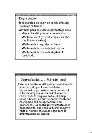 6
Depreciación
Es la perdida de valor de la máquina con
relación al tiempo
Métodos para calcular el porcentaje anual
a depreciar del precio de la maquina:
Método lineal (oficial, empleo en obra
pública en méxico).
Método de cargo decreciente.
Método de la suma de los digitos
Método de la suma de dígitos al
cuadrado
Depreciación........ Método lineal
Este es el método utilizado en nuestro país
y autorizado por las autoridades
hacendarías, y consiste en depreciar el
valor de adquisición menos el valor de
rescate de la máquina entre el tiempo
(años o horas) en que se puede mantener
en condiciones de operación (vida
económica). La cantidad resultante es la
depreciación, que será la misma durante
todo el tiempo en que se considere la
amortización del equipo.
 
