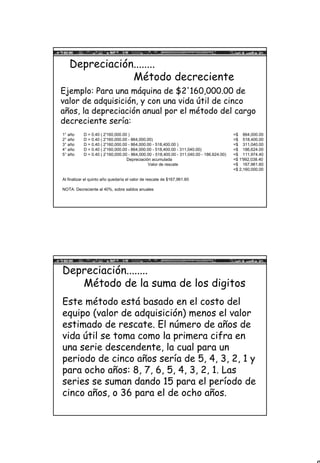 8
Depreciación........
Método decreciente
Ejemplo: Para una máquina de $2'160,000.00 de
valor de adquisición, y con una vida útil de cinco
años, la depreciación anual por el método del cargo
decreciente sería:
1° año D = 0.40 ( 2'160,000.00 ) =$ 864,000.00
2° año D = 0.40 ( 2'160,000.00 - 864,000.00) =$ 518,400.00
3° año D = 0.40 ( 2'160,000.00 - 864,000.00 - 518,400.00 ) =$ 311,040.00
4° año D = 0.40 ( 2'160,000.00 - 864,000.00 - 518,400.00 - 311,040.00) =$ 186,624.00
5° año D = 0.40 ( 2’160,000.00 - 864,000.00 - 518,400.00 - 311,040.00 - 186,624.00) =$ 111,974.40
Depreciación acumulada =$ 1'992,038.40
Valor de rescate =$ 167,961.60
=$ 2,160,000.00
Al finalizar el quinto año quedaría el valor de rescate de $167,961.60
NOTA: Decreciente al 40%, sobre saldos anuales
Depreciación........
Método de la suma de los digitos
Este método está basado en el costo del
equipo (valor de adquisición) menos el valor
estimado de rescate. El número de años de
vida útil se toma como la primera cifra en
una serie descendente, la cual para un
periodo de cinco años sería de 5, 4, 3, 2, 1 y
para ocho años: 8, 7, 6, 5, 4, 3, 2, 1. Las
series se suman dando 15 para el período de
cinco años, o 36 para el de ocho años.
 