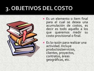 3. OBJETIVOS DEL COSTOEs un elemento o ítem final para el cual se desea una acumulación de costos, es decir es todo aquello a los que queremos medir su costo provisional o final. Es la razón para realizar una actividad. Incluye productos/servicios, clientes, proyectos, contratos, áreas geográficas, etc.