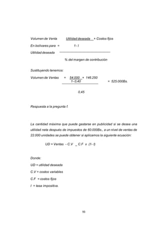 93
Volumen de Venta Utilidad deseada + Costos fijos
En bolívares para = 1- I
Utilidad deseada
% del margen de contribución
Sustituyendo tenemos:
Volumen de Ventas = 54.000 + 146.250
1- 0,40 = 525.000Bs.
0,45
Respuesta a la pregunta f.
La cantidad máxima que puede gastarse en publicidad si se desea una
utilidad neta después de impuestos de 60.000Bs., a un nivel de ventas de
22.000 unidades se puede obtener si aplicamos la siguiente ecuación:
UD = Ventas - C.V _ C.F x (1- I)
Donde:
UD = utilidad deseada
C.V = costos variables
C.F = costos fijos
I = tasa impositiva.
 