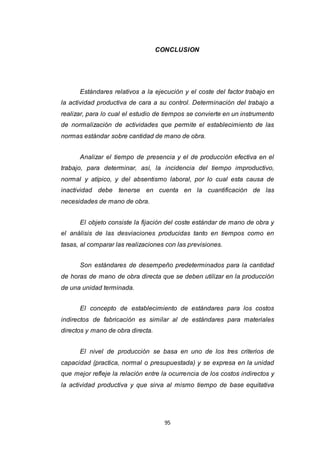 95
CONCLUSION
Estándares relativos a la ejecución y el coste del factor trabajo en
la actividad productiva de cara a su control. Determinación del trabajo a
realizar, para lo cual el estudio de tiempos se convierte en un instrumento
de normalización de actividades que permite el establecimiento de las
normas estándar sobre cantidad de mano de obra.
Analizar el tiempo de presencia y el de producción efectiva en el
trabajo, para determinar, así, la incidencia del tiempo improductivo,
normal y atípico, y del absentismo laboral, por lo cual esta causa de
inactividad debe tenerse en cuenta en la cuantificación de las
necesidades de mano de obra.
El objeto consiste la fijación del coste estándar de mano de obra y
el análisis de las desviaciones producidas tanto en tiempos como en
tasas, al comparar las realizaciones con las previsiones.
Son estándares de desempeño predeterminados para la cantidad
de horas de mano de obra directa que se deben utilizar en la producción
de una unidad terminada.
El concepto de establecimiento de estándares para los costos
indirectos de fabricación es similar al de estándares para materiales
directos y mano de obra directa.
El nivel de producción se basa en uno de los tres criterios de
capacidad (practica, normal o presupuestada) y se expresa en la unidad
que mejor refleje la relación entre la ocurrencia de los costos indirectos y
la actividad productiva y que sirva al mismo tiempo de base equitativa
 