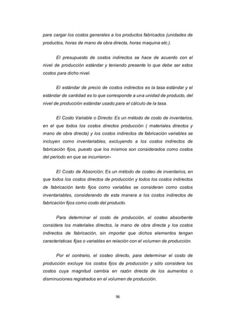 96
para cargar los costos generales a los productos fabricados (unidades de
productos, horas de mano de obra directa, horas maquina etc.).
El presupuesto de costos indirectos se hace de acuerdo con el
nivel de producción estándar y teniendo presente lo que debe ser estos
costos para dicho nivel.
El estándar de precio de costos indirectos es la tasa estándar y el
estándar de cantidad es lo que corresponde a una unidad de producto, del
nivel de producción estándar usado para el cálculo de la tasa.
El Costo Variable o Directo: Es un método de costo de inventarios,
en el que todos los costos directos producción ( materiales directos y
mano de obra directa) y los costos indirectos de fabricación variables se
incluyen como inventariables, excluyendo a los costos indirectos de
fabricación fijos, puesto que los mismos son considerados como costos
del período en que se incurrieron-
El Costo de Absorción; Es un método de costeo de inventarios, en
que todos los costos directos de producción y todos los costos indirectos
de fabricación tanto fijos como variables se consideran como costos
inventariables, considerando de esta manera a los costos indirectos de
fabricación fijos como costo del producto.
Para determinar el costo de producción, el costeo absorbente
considera los materiales directos, la mano de obra directa y los costos
indirectos de fabricación, sin importar que dichos elementos tengan
características fijas o variables en relación con el volumen de producción.
Por el contrario, el costeo directo, para determinar el costo de
producción excluye los costos fijos de producción y sólo considera los
costos cuya magnitud cambia en razón directa de los aumentos o
disminuciones registrados en el volumen de producción.
 