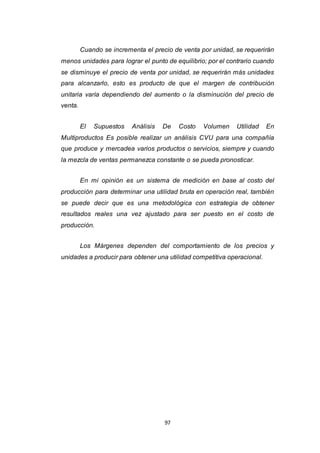 97
Cuando se incrementa el precio de venta por unidad, se requerirán
menos unidades para lograr el punto de equilibrio; por el contrario cuando
se disminuye el precio de venta por unidad, se requerirán más unidades
para alcanzarlo, esto es producto de que el margen de contribución
unitaria varía dependiendo del aumento o la disminución del precio de
venta.
El Supuestos Análisis De Costo Volumen Utilidad En
Multiproductos Es posible realizar un análisis CVU para una compañía
que produce y mercadea varios productos o servicios, siempre y cuando
la mezcla de ventas permanezca constante o se pueda pronosticar.
En mi opinión es un sistema de medición en base al costo del
producción para determinar una utilidad bruta en operación real, también
se puede decir que es una metodológica con estrategia de obtener
resultados reales una vez ajustado para ser puesto en el costo de
producción.
Los Márgenes dependen del comportamiento de los precios y
unidades a producir para obtener una utilidad competitiva operacional.
 