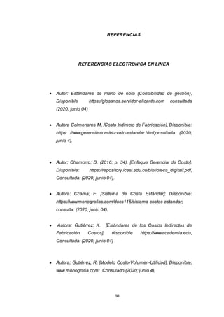 98
REFERENCIAS
REFERENCIAS ELECTRONICA EN LINEA
 Autor: Estándares de mano de obra (Contabilidad de gestión),
Disponible https://glosarios.servidor-alicante.com consultada
(2020, junio 04)
 Autora Colmenares M, [Costo Indirecto de Fabricación], Disponible:
https: //www.gerencie.com/el-costo-estandar.html,onsultada: (2020;
junio 4).
 Autor; Chamorro; D. (2016; p. 34), [Enfoque Gerencial de Costo],
Disponible: https://repository.icesi.edu.co/biblioteca_digital/.pdf,
Consultada: (2020, junio 04).
 Autora: Ccama; F. [Sistema de Costa Estándar]; Disponible:
https://www.monografias.com/docs115/sistema-costos-estandar;
consulta: (2020; junio 04).
 Autora: Gutiérrez; K. [Estándares de los Costos Indirectos de
Fabricación Costos]; disponible https://www.academia.edu,
Consultada: (2020, junio 04)
 Autora; Gutiérrez; R, [Modelo Costo-Volumen-Utilidad], Disponible;
www.monografia.com; Consulado (2020; junio 4),
 