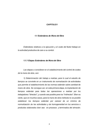 4
CAPITULO I
1.1 Estándares de Mano de Obra
Estándares relativos a la ejecución y el coste del factor trabajo en
la actividad productiva de cara a su control.
1.1.1 Etapas Estándares de Mano de Obra
Las etapas a considerar en el establecimiento del control de costes
de la mano de obra, son:
1) Determinación del trabajo a realizar, para lo cual el estudio de
tiempos se convierte en un instrumento de normalización de actividades
que permite el establecimiento de las normas estándar sobre cantidad de
mano de obra. Se consigue así, en esta primera etapa, la implantación de
tiempos estándar para todas las operaciones a realizar por los
trabajadores "directos", y cuando sea posible para los "indirectos". Bien es
cierto, que en muchos casos, para la mano de obra indirecta no es posible
establecer los tiempos estándar por carecer de un mínimo de
normalización de las actividades y de homogeneidad en los servicios o
productos elaborados bien sea en procesos y terminados del almacén.
 