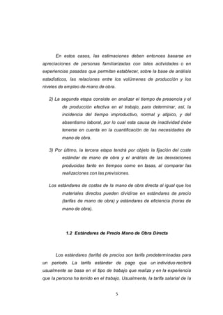 5
En estos casos, las estimaciones deben entonces basarse en
apreciaciones de personas familiarizadas con tales actividades o en
experiencias pasadas que permitan establecer, sobre la base de análisis
estadísticos, las relaciones entre los volúmenes de producción y los
niveles de empleo de mano de obra.
2) La segunda etapa consiste en analizar el tiempo de presencia y el
de producción efectiva en el trabajo, para determinar, así, la
incidencia del tiempo improductivo, normal y atípico, y del
absentismo laboral, por lo cual esta causa de inactividad debe
tenerse en cuenta en la cuantificación de las necesidades de
mano de obra.
3) Por último, la tercera etapa tendrá por objeto la fijación del coste
estándar de mano de obra y el análisis de las desviaciones
producidas tanto en tiempos como en tasas, al comparar las
realizaciones con las previsiones.
Los estándares de costos de la mano de obra directa al igual que los
materiales directos pueden dividirse en estándares de precio
(tarifas de mano de obra) y estándares de eficiencia (horas de
mano de obra).
1.2 Estándares de Precio Mano de Obra Directa
Los estándares (tarifa) de precios son tarifa predeterminadas para
un período. La tarifa estándar de pago que un individuo recibirá
usualmente se basa en el tipo de trabajo que realiza y en la experiencia
que la persona ha tenido en el trabajo. Usualmente, la tarifa salarial de la
 