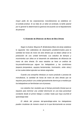 6
mayor parte de las corporaciones manufactureras se establece en
el contrato sindical. Si se trata de un taller sin sindicato, la tarifa salarial
por lo general la determinará la gerencia de acuerdo con el departamento
de personal.
1.3 Estándar de Eficiencia de Mano de Obra Directa
Según la Autora: Mayorca R. [Estándares Mano de obra], establece
lo siguiente: Son estándares de desempeño predeterminados para la
cantidad de horas de mano de obra directa que se deben utilizar en la
producción de una unidad terminada. Los estudios de tiempos y
movimientos son útiles en el desarrollo de estándares de eficiencia de
mano de obra directa. En esos estudios se hace un análisis de
los procedimientos que siguen los trabajadores y las condiciones
(espacio, temperatura, equipos, herramientas, iluminación, entre otros.)
en las cuales deben ejecutar sus tareas asignadas.
Cuando una compañía introduce un nuevo producto o proceso de
manufactura, la cantidad de horas de mano de obra directa que se
requiere para producir una unidad generalmente disminuye a medida que
los trabajadores se familiarizan con el proceso.
Los estudios han revelado que el tiempo promedio (horas) que se
requiere para terminar una unidad disminuirá en una tasa porcentual
constante desde el primer trabajo o unidad, hasta que haya ocurrido el
aprendizaje total.
El efecto del proceso del aprendizaje sobre los trabajadores
pueden mostrarse de manera visual en lo que técnicamente se conoce
 