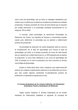 7
como curva de aprendizaje, que se basa en hallazgos estadísticos que
indican que a medida que se duplica la cantidad acumuladas de unidades
producidas, el tiempo promedio de mano de obra directa que se requiere
por unidad disminuirá a un porcentaje constante (normalmente en un
rango de 10% al 40%).
A menudo, estos porcentajes se denominan Porcentajes de
Reducción de Costos. Los estudios de tiempos y movimientos pueden
usarse para determinar el porcentaje que se aplicará a determinado
proceso de producción.
El porcentaje de reducción de costos designado sobre la curva es
el complemento de la tasa de aprendizaje (uno menos la tasa de
aprendizaje); por tanto, si el tiempo promedio de mano de obra directa
que se requiere por unidad disminuye en un 30% después que se duplica
la producción, la curva hace referencia a una curva de aprendizaje del
70%. El período en el cual la producción por hora aumenta se conoce
como Etapa de Aprendizaje.
Existe un límite tanto físico como mecánico, que estará fuera del
alcance de cualquier mejoramiento adicional en la producción por hora y
que solo puede lograrse cambiando la naturaleza del proceso de
producción o mejorando el equipo que se usa.
1.4 Costos Estándares de los Costos Indirectos de Fabricación:
Estándares Precio y Estándares de Eficiencia
Según Autora: Gutiérrez; K. [Costos Estándares de los Costos
Indirectos de Fabricación], establece lo siguiente: El concepto de
 