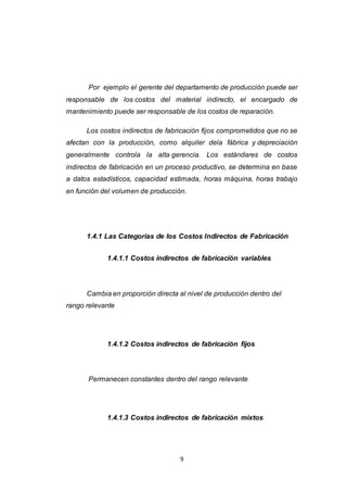 9
Por ejemplo el gerente del departamento de producción puede ser
responsable de los costos del material indirecto, el encargado de
mantenimiento puede ser responsable de los costos de reparación.
Los costos indirectos de fabricación fijos comprometidos que no se
afectan con la producción, como alquiler dela fábrica y depreciación
generalmente controla la alta gerencia. Los estándares de costos
indirectos de fabricación en un proceso productivo, se determina en base
a datos estadísticos, capacidad estimada, horas máquina, horas trabajo
en función del volumen de producción.
1.4.1 Las Categorías de los Costos Indirectos de Fabricación
1.4.1.1 Costos indirectos de fabricación variables
Cambia en proporción directa al nivel de producción dentro del
rango relevante
1.4.1.2 Costos indirectos de fabricación fijos
Permanecen constantes dentro del rango relevante
1.4.1.3 Costos indirectos de fabricación mixtos
 