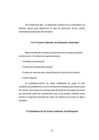 10
Son totalmente fijos, ni totalmente variables en su naturaleza, los
factores claves para determinar la tasa de aplicación de los niveles
estimado de producción denominador.
1.4.1.4 Costos Indirectos de fabricación Estimados
Determinación de las tasas de aplicación de los costos indirectos
de fabricación. Se utilizan las siguientes bases:
• Unidades de producción
• Costos de los materiales directos
• Costos de mano de obra directa Horas de mano de obra directa
• Horas maquina
La predeterminación de estos estándares es quizá lo más
complejo de predeterminar por la cantidad de conceptos que forman parte
del mismo. Se incluye en el presupuesto de todos los conceptos de costos
que formando parte de la producción que no se pueden clasificar como
primero ni segundo elemento del costo. Se clasifican los costos en fijos y
variables.
1.5 Estándares de los Costos Indirectos de Fabricación
 