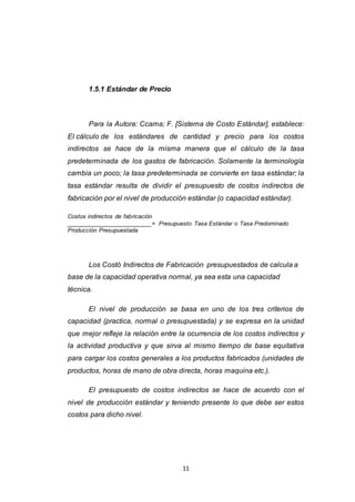 11
1.5.1 Estándar de Precio
Para la Autora: Ccama; F. [Sistema de Costo Estándar], establece:
El cálculo de los estándares de cantidad y precio para los costos
indirectos se hace de la misma manera que el cálculo de la tasa
predeterminada de los gastos de fabricación. Solamente la terminología
cambia un poco; la tasa predeterminada se convierte en tasa estándar; la
tasa estándar resulta de dividir el presupuesto de costos indirectos de
fabricación por el nivel de producción estándar (o capacidad estándar).
Costos indirectos de fabricación
__________________________= Presupuesto Tasa Estándar o Tasa Predominado
Producción Presupuestada
Los Costó Indirectos de Fabricación presupuestados de calcula a
base de la capacidad operativa normal, ya sea esta una capacidad
técnica.
El nivel de producción se basa en uno de los tres criterios de
capacidad (practica, normal o presupuestada) y se expresa en la unidad
que mejor refleje la relación entre la ocurrencia de los costos indirectos y
la actividad productiva y que sirva al mismo tiempo de base equitativa
para cargar los costos generales a los productos fabricados (unidades de
productos, horas de mano de obra directa, horas maquina etc.).
El presupuesto de costos indirectos se hace de acuerdo con el
nivel de producción estándar y teniendo presente lo que debe ser estos
costos para dicho nivel.
 